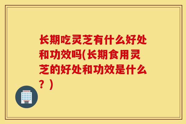 长期吃灵芝有什么好处和功效吗(长期食用灵芝的好处和功效是什么？)