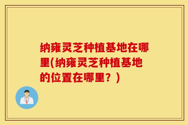 纳雍灵芝种植基地在哪里(纳雍灵芝种植基地的位置在哪里？)