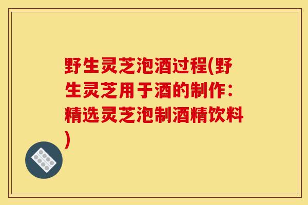野生灵芝泡酒过程(野生灵芝用于酒的制作：精选灵芝泡制酒精饮料)