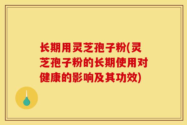 长期用灵芝孢子粉(灵芝孢子粉的长期使用对健康的影响及其功效)