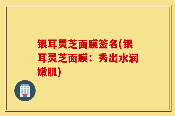 银耳灵芝面膜签名(银耳灵芝面膜：秀出水润嫩肌)