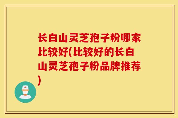 长白山灵芝孢子粉哪家比较好(比较好的长白山灵芝孢子粉品牌推荐)