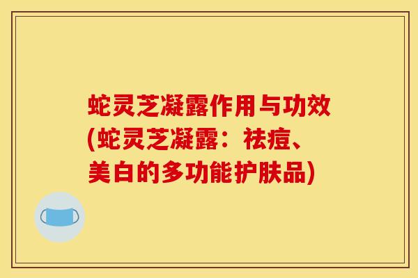 蛇灵芝凝露作用与功效(蛇灵芝凝露：祛痘、美白的多功能护肤品)