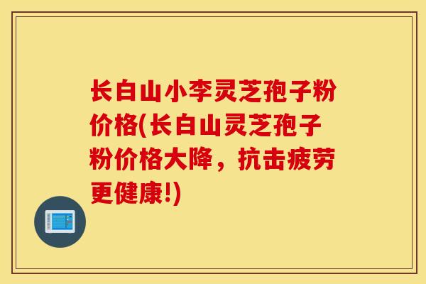 长白山小李灵芝孢子粉价格(长白山灵芝孢子粉价格大降，抗击疲劳更健康!)