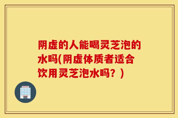 阴虚的人能喝灵芝泡的水吗(阴虚体质者适合饮用灵芝泡水吗？)