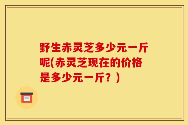 野生赤灵芝多少元一斤呢(赤灵芝现在的价格是多少元一斤？)