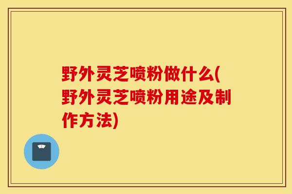 野外灵芝喷粉做什么(野外灵芝喷粉用途及制作方法)