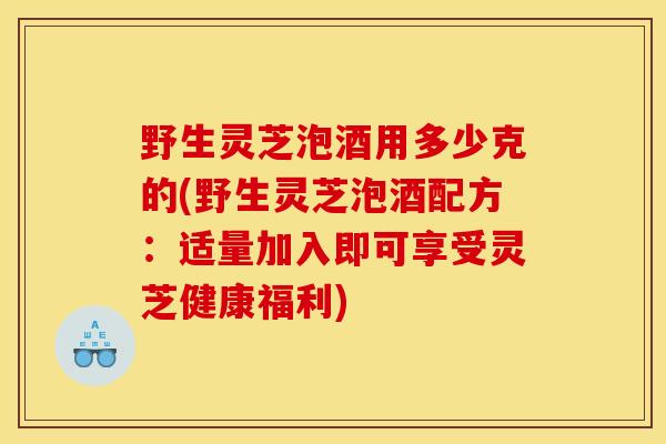 野生灵芝泡酒用多少克的(野生灵芝泡酒配方：适量加入即可享受灵芝健康福利)