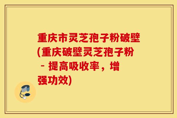 重庆市灵芝孢子粉破壁(重庆破壁灵芝孢子粉 - 提高吸收率，增强功效)