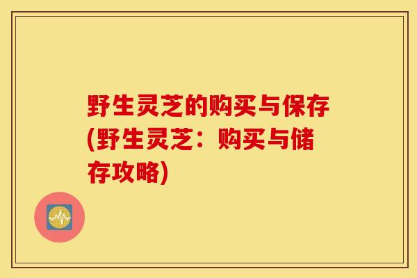 野生灵芝的购买与保存(野生灵芝：购买与储存攻略)