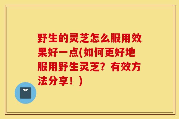 野生的灵芝怎么服用效果好一点(如何更好地服用野生灵芝？有效方法分享！)
