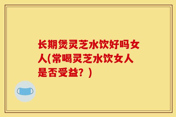 长期煲灵芝水饮好吗女人(常喝灵芝水饮女人是否受益？)