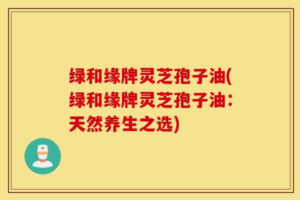绿和缘牌灵芝孢子油(绿和缘牌灵芝孢子油：天然养生之选)