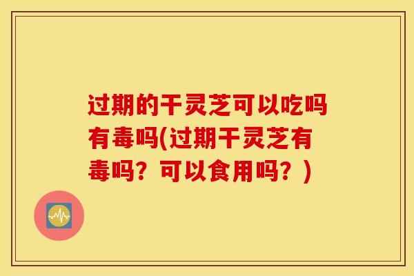 过期的干灵芝可以吃吗有毒吗(过期干灵芝有毒吗？可以食用吗？)