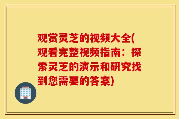 观赏灵芝的视频大全(观看完整视频指南：探索灵芝的演示和研究找到您需要的答案)