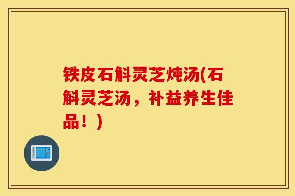 铁皮石斛灵芝炖汤(石斛灵芝汤，补益养生佳品！)
