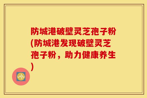 防城港破壁灵芝孢子粉(防城港发现破壁灵芝孢子粉，助力健康养生)