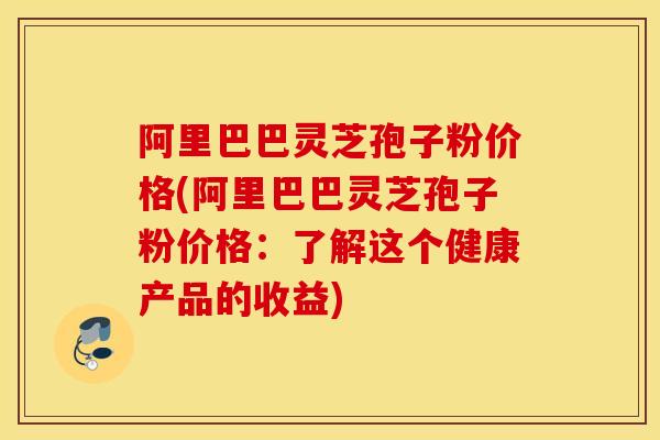 阿里巴巴灵芝孢子粉价格(阿里巴巴灵芝孢子粉价格：了解这个健康产品的收益)