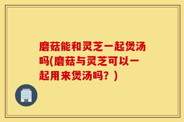 磨菇能和灵芝一起煲汤吗(磨菇与灵芝可以一起用来煲汤吗？)