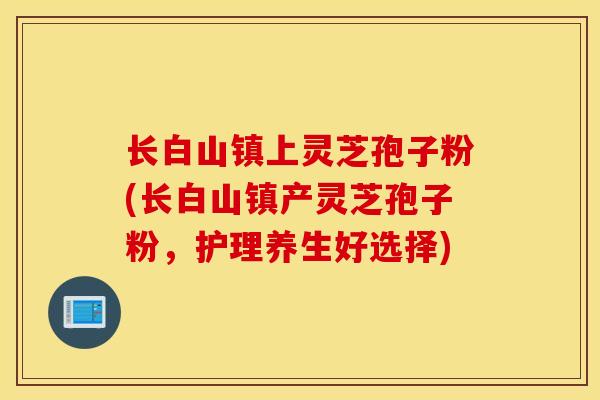 长白山镇上灵芝孢子粉(长白山镇产灵芝孢子粉，护理养生好选择)