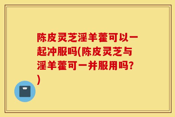 陈皮灵芝淫羊藿可以一起冲服吗(陈皮灵芝与淫羊藿可一并服用吗？)