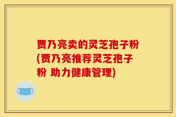 贾乃亮卖的灵芝孢子粉(贾乃亮推荐灵芝孢子粉 助力健康管理)
