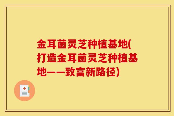 金耳菌灵芝种植基地(打造金耳菌灵芝种植基地——致富新路径)