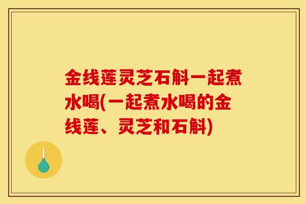 金线莲灵芝石斛一起煮水喝(一起煮水喝的金线莲、灵芝和石斛)