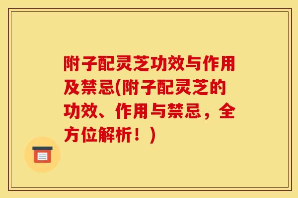 附子配灵芝功效与作用及禁忌(附子配灵芝的功效、作用与禁忌，全方位解析！)