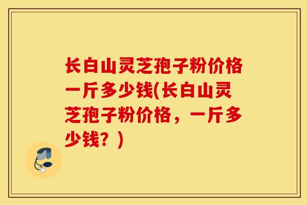 长白山灵芝孢子粉价格一斤多少钱(长白山灵芝孢子粉价格，一斤多少钱？)