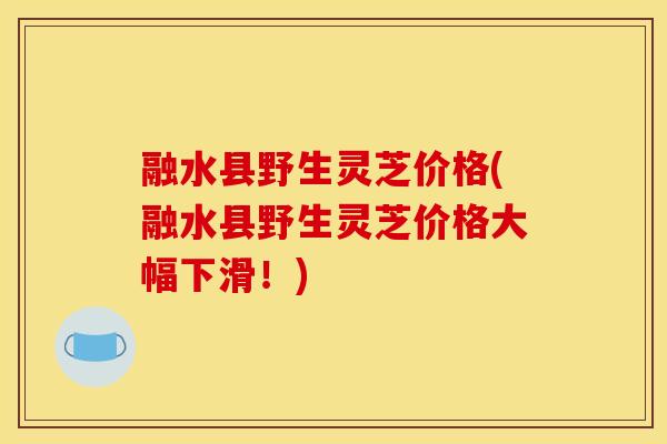 融水县野生灵芝价格(融水县野生灵芝价格大幅下滑！)