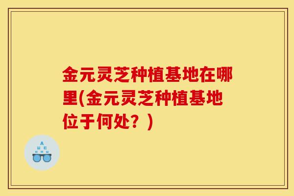 金元灵芝种植基地在哪里(金元灵芝种植基地位于何处？)