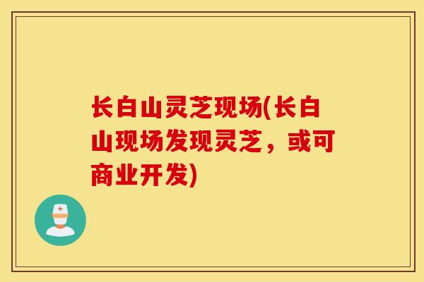 长白山灵芝现场(长白山现场发现灵芝，或可商业开发)