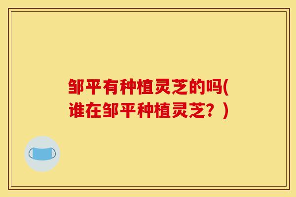 邹平有种植灵芝的吗(谁在邹平种植灵芝？)