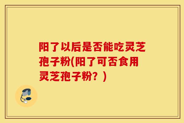 阳了以后是否能吃灵芝孢子粉(阳了可否食用灵芝孢子粉？)