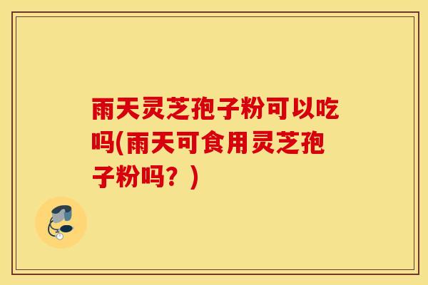 雨天灵芝孢子粉可以吃吗(雨天可食用灵芝孢子粉吗？)