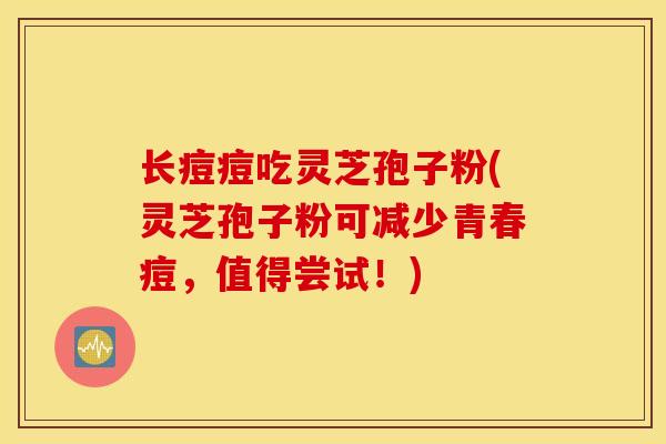 长痘痘吃灵芝孢子粉(灵芝孢子粉可减少青春痘，值得尝试！)