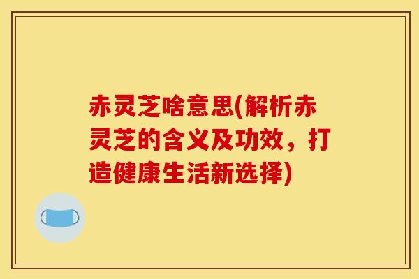 赤灵芝啥意思(解析赤灵芝的含义及功效，打造健康生活新选择)