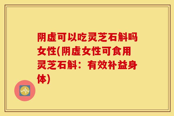 阴虚可以吃灵芝石斛吗女性(阴虚女性可食用灵芝石斛：有效补益身体)