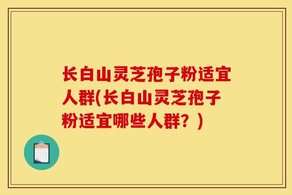 长白山灵芝孢子粉适宜人群(长白山灵芝孢子粉适宜哪些人群？)