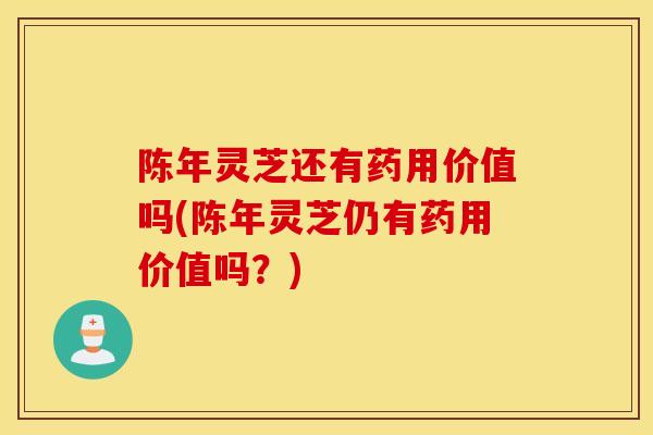 陈年灵芝还有药用价值吗(陈年灵芝仍有药用价值吗？)