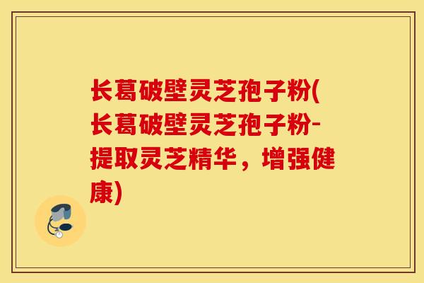 长葛破壁灵芝孢子粉(长葛破壁灵芝孢子粉-提取灵芝精华，增强健康)