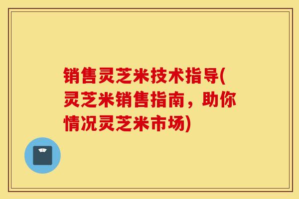 销售灵芝米技术指导(灵芝米销售指南，助你情况灵芝米市场)