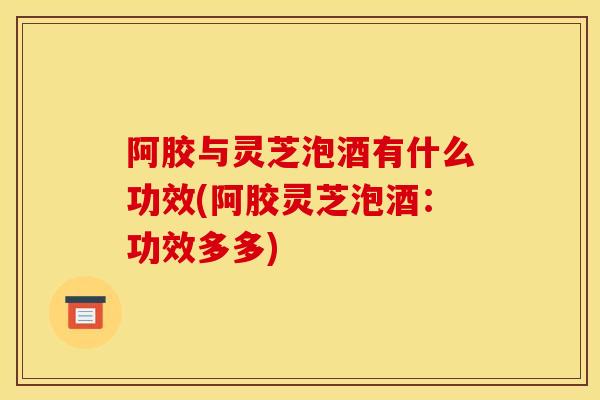 阿胶与灵芝泡酒有什么功效(阿胶灵芝泡酒：功效多多)