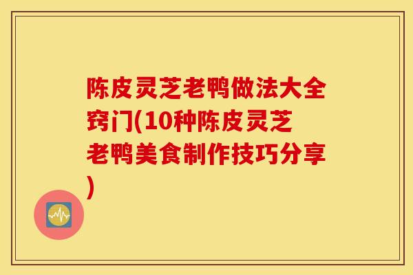 陈皮灵芝老鸭做法大全窍门(10种陈皮灵芝老鸭美食制作技巧分享)