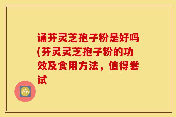 诵芬灵芝孢子粉是好吗(芬灵灵芝孢子粉的功效及食用方法，值得尝试