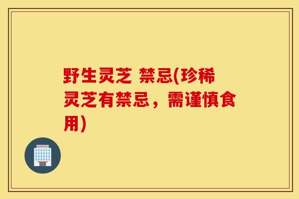 野生灵芝 禁忌(珍稀灵芝有禁忌，需谨慎食用)