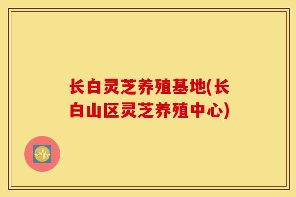 长白灵芝养殖基地(长白山区灵芝养殖中心)