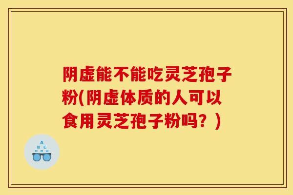 阴虚能不能吃灵芝孢子粉(阴虚体质的人可以食用灵芝孢子粉吗？)
