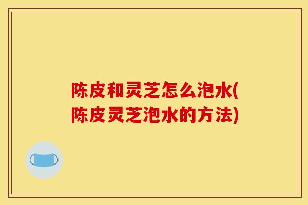 陈皮和灵芝怎么泡水(陈皮灵芝泡水的方法)